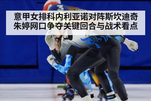 意甲女排科内利亚诺对阵斯坎迪奇朱婷网口争夺关键回合与战术看点